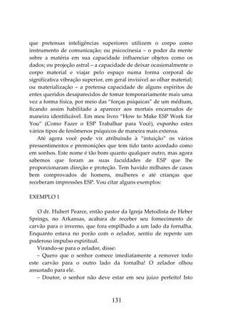 131
que pretensas inteligências superiores utilizem o corpo como
instrumento de comunicação; ou psicocinesia – o poder da mente
sobre a matéria em sua capacidade influenciar objetos como os
dados; ou projeção astral – a capacidade de deixar ocasionalmente o
corpo material e viajar pelo espaço numa forma corporal de
significativa vibração superior, em geral invisível ao olhar material;
ou materialização – a pretensa capacidade de alguns espíritos de
entes queridos desaparecidos de tomar temporariamente mais uma
vez a forma física, por meio das “forças psíquicas” de um médium,
ficando assim habilitado a aparecer aos mortais encarnados de
maneira identificável. Em meu livro “How to Make ESP Work for
You” (Como Fazer o ESP Trabalhar para Você), exponho estes
vários tipos de fenômenos psíquicos de maneira mais extensa.
Até agora você pode vir atribuindo à “intuição” os vários
pressentimentos e premonições que tem tido tanto acordado como
em sonhos. Este nome é tão bom quanto qualquer outro, mas agora
sabemos que foram as suas faculdades de ESP que lhe
proporcionaram direção e proteção. Tem havido milhares de casos
bem comprovados de homens, mulheres e até crianças que
receberam impressões ESP. Vou citar alguns exemplos:
EXEMPLO 1
O dr. Hubert Pearce, então pastor da Igreja Metodista de Heber
Springs, no Arkansas, acabara de receber seu fornecimento de
carvão para o inverno, que fora empilhado a um lado da fornalha.
Enquanto estava no porão com o zelador, sentiu de repente um
poderoso impulso espiritual.
Virando-se para o zelador, disse:
– Quero que o senhor comece imediatamente a remover todo
este carvão para o outro lado da fornalha! O zelador olhou
assustado para ele.
– Doutor, o senhor não deve estar em seu juízo perfeito! Isto
 