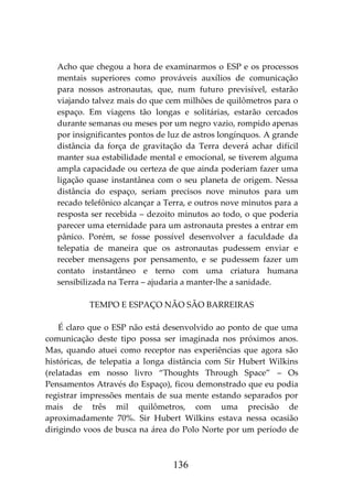 136
Acho que chegou a hora de examinarmos o ESP e os processos
mentais superiores como prováveis auxílios de comunicação
para nossos astronautas, que, num futuro previsível, estarão
viajando talvez mais do que cem milhões de quilômetros para o
espaço. Em viagens tão longas e solitárias, estarão cercados
durante semanas ou meses por um negro vazio, rompido apenas
por insignificantes pontos de luz de astros longínquos. A grande
distância da força de gravitação da Terra deverá achar difícil
manter sua estabilidade mental e emocional, se tiverem alguma
ampla capacidade ou certeza de que ainda poderiam fazer uma
ligação quase instantânea com o seu planeta de origem. Nessa
distância do espaço, seriam precisos nove minutos para um
recado telefônico alcançar a Terra, e outros nove minutos para a
resposta ser recebida – dezoito minutos ao todo, o que poderia
parecer uma eternidade para um astronauta prestes a entrar em
pânico. Porém, se fosse possível desenvolver a faculdade da
telepatia de maneira que os astronautas pudessem enviar e
receber mensagens por pensamento, e se pudessem fazer um
contato instantâneo e terno com uma criatura humana
sensibilizada na Terra – ajudaria a manter-lhe a sanidade.
TEMPO E ESPAÇO NÃO SÃO BARREIRAS
É claro que o ESP não está desenvolvido ao ponto de que uma
comunicação deste tipo possa ser imaginada nos próximos anos.
Mas, quando atuei como receptor nas experiências que agora são
históricas, de telepatia a longa distância com Sir Hubert Wilkins
(relatadas em nosso livro “Thoughts Through Space” – Os
Pensamentos Através do Espaço), ficou demonstrado que eu podia
registrar impressões mentais de sua mente estando separados por
mais de três mil quilômetros, com uma precisão de
aproximadamente 70%. Sir Hubert Wilkins estava nessa ocasião
dirigindo voos de busca na área do Polo Norte por um período de
 