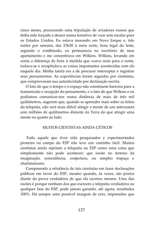 137
cinco meses, procurando uma tripulação de aviadores russos que
tinha sido forçada a descer numa tentativa de voar sem escalas para
os Estados Unidos. Eu estava morando em Nova Iorque e, três
noites por semana, das 23h30 à meia noite, hora legal do leste,
segundo o combinado, eu permanecia no escritório de meu
apartamento e me concentrava em Wilkins. Wilkins, levando em
conta a diferença de hora à medida que voava mais para o norte,
isolava-se e recapitulava as coisas importantes acontecidas com ele
naquele dia. Minha tarefa era a de procurar interceptar e registrar
seus pensamentos. As experiências foram seguidas por cientistas,
que comprovaram sua autenticidade por declaração escrita.
O fato de que o tempo e o espaço não constituem barreira para a
transmissão e recepção do pensamento, e o fato de que Wilkins e eu
podíamos comunicar-nos numa distância de mais de três mil
quilômetros, sugerem que, quando se aprender mais sobre os feitos
da telepatia, não será mais difícil atingir a mente de um astronauta
cem milhões de quilômetros distante da Terra do que atingir uma
mente no quarto ao lado.
MUITOS CIENTISTAS AINDA CÉTICOS
Todo aquele que tiver sido pesquisador e experimentador
pioneiro no campo do ESP não teve um caminho fácil. Muitos
cientistas ainda rejeitam a telepatia ou ESP como uma coisa que
simplesmente não pode acontecer; que existe no terreno da
imaginação, coincidência, conjectura, ou simples trapaça e
charlatanismo.
Compreendo a relutância de tais cientistas em fazer declarações
públicas em favor do ESP, mesmo quando, às vezes, são postos
diante da prova verdadeira de que ela ocorreu mesmo. Uma das
razões é porque nenhum dos que exercem a telepatia verdadeira ou
qualquer fase do ESP, pode jamais garantir, até agora, resultados
100%. Há sempre uma possível margem de erro, impressões que
 
