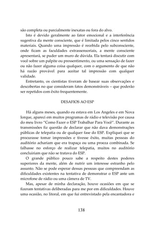 138
são completa ou parcialmente inexatas ou fora do alvo.
Isto é devido geralmente ao fator emocional e a interferência
sugestiva da mente consciente, que é limitada pelos cinco sentidos
materiais. Quando uma impressão é recebida pelo subconsciente,
onde ficam as faculdades extrassensoriais, a mente consciente
apresentará, se puder um muro de dúvida. Ela tentará discutir com
você sobre um palpite ou pressentimento, ou uma sensação de fazer
ou não fazer alguma coisa qualquer, com o argumento de que não
há razão provável para aceitar tal impressão com qualquer
validade.
Entretanto, os cientistas tiveram de basear suas observações e
descobertas no que consideram fatos demonstráveis – que poderão
ser repetidos com êxito frequentemente.
DESAFIOS AO ESP
Há alguns meses, quando eu estava em Los Angeles e em Nova
Iorque, apareci em muitos programas de rádio e televisão por causa
do meu livro “Como Fazer o ESP Trabalhar Para Você”. Durante as
transmissões fiz questão de declarar que não dava demonstrações
públicas de telepatia ou de qualquer fase do ESP. Expliquei que se
procurasse tomar impressões e tivesse êxito, muitas pessoas do
auditório achariam que era trapaça ou uma proeza combinada. Se
falhasse no esforço de realizar telepatia, muitos no auditório
concluiriam que não se tratava do ESP.
O grande público pouco sabe a respeito destes poderes
superiores da mente, além de nutrir um interesse estranho pelo
assunto. Não se pode esperar dessas pessoas que compreendam as
dificuldades existentes na tentativa de demonstrar o ESP ante um
microfone de rádio ou uma câmera de TV.
Mas, apesar de minha declaração, houve ocasiões em que se
fizeram tentativas deliberadas para me por em dificuldades. Houve
uma ocasião, no litoral, em que fui entrevistado pela encantadora e
 