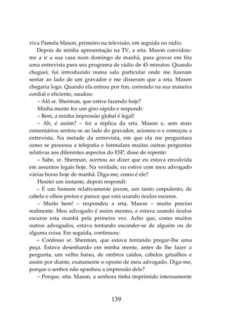 139
viva Pamela Mason, primeiro na televisão, em seguida no rádio.
Depois de minha apresentação na TV, a srta. Mason convidou-
me a ir a sua casa num domingo de manhã, para gravar em fita
uma entrevista para seu programa de rádio de 45 minutos. Quando
cheguei, fui introduzido numa sala particular onde me fizeram
sentar ao lado de um gravador e me disseram que a srta. Mason
chegaria logo. Quando ela entrou por fim, correndo na sua maneira
cordial e eficiente, saudou:
– Alô sr. Sherman, que estive fazendo hoje?
Minha mente fez um giro rápido e respondi:
– Bem, a minha impressão global é legal!
– Ah, é assim? – foi a réplica da srta. Mason e, sem mais
comentários sentou-se ao lado do gravador, acionou-o e começou a
entrevista. Na metade da entrevista, em que ela me perguntara
como se processa a telepatia e formulara muitas outras perguntas
relativas aos diferentes aspectos do ESP, disse de repente:
– Sabe, sr. Sherman, acertou ao dizer que eu estava envolvida
em assuntos legais hoje. Na verdade, eu estive com meu advogado
várias horas hoje de manhã. Diga-me, como é ele?
Hesitei um instante, depois respondi:
– É um homem relativamente jovem, um tanto corpulento, de
cabelo e olhos pretos e parece que está usando óculos escuros.
– Muito bem! – respondeu a srta. Mason – muito preciso
realmente. Meu advogado é assim mesmo, e estava usando óculos
escuros esta manhã pela primeira vez. Acho que, como muitos
outros advogados, estava tentando esconder-se de alguém ou de
alguma coisa. Em seguida, continuou:
– Confesso sr. Sherman, que estava tentando pregar-lhe uma
peça. Estava desenhando em minha mente, antes de lhe fazer a
pergunta, um velho baixo, de ombros caídos, cabelos grisalhos e
assim por diante, exatamente o oposto de meu advogado. Diga-me,
porque o senhor não apanhou a impressão dele?
– Porque, srta. Mason, a senhora tinha imprimido intensamente
 