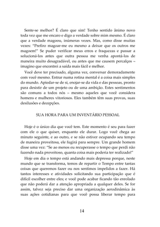 14
Sente-se melhor? É claro que sim! Tenho sentido ânimo novo
toda vez que me encaro e digo a verdade sobre mim mesmo. É claro
que a verdade magoou, inúmeras vezes. Mas, como disse muitas
vezes: “Prefiro magoar-me eu mesmo a deixar que os outros me
magoem!” Se puder verificar meus erros e fraquezas e passar a
solucioná-los antes que outra pessoa me venha apontá-los de
maneira muito desagradável, ou antes que me causem percalços –
imagino que encontrei a saída mais fácil e melhor.
Você deve ter precisado, alguma vez, conversar demoradamente
com você mesmo. Entrar numa rotina mental é a coisa mais simples
do mundo. Apiedar-se de si, enojar-se da vida e das pessoas, pronto
para desistir de um projeto ou de uma ambição. Estes sentimentos
são comuns a todos nós – mesmo aqueles que você considera
homens e mulheres vitoriosos. Eles também têm suas provas, suas
desilusões e decepções.
SUA HORA PARA UM INVENTÁRIO PESSOAL
Hoje é o único dia que você tem. Este momento é seu para fazer
com ele o que quiser, enquanto ele durar. Logo você chega ao
minuto seguinte, e ao outro, e se não estiver ocupando seu tempo
de maneira proveitosa, ele fugirá para sempre. Um grande homem
disse uma vez: “Se ao menos eu recuperasse o tempo que perdi não
fazendo nada proveitoso, quanta coisa mais poderia ter realizado!”
Hoje em dia o tempo está andando mais depressa porque, neste
mundo que se transforma, temos de repartir o Tempo entre tantas
coisas que queremos fazer ou nos sentimos impelidos a fazer. Há
tantos interesses e atividades solicitando sua participação que é
difícil escolher entre eles; e você pode acabar ficando tão enrolado
que não poderá dar a atenção apropriada a qualquer deles. Se for
assim, talvez seja preciso dar uma organização aerodinâmica às
suas ações cotidianas para que você possa liberar tempo para
 