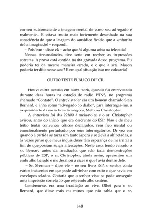 140
em seu subconsciente a imagem mental de como seu advogado é
realmente... E estava muito mais fortemente desenhado na sua
consciência do que a imagem do causídico fictício que a senhorita
tinha imaginado! – respondi.
– Pois bem - disse ela – acho que há alguma coisa na telepatia!
Nessas circunstâncias, tive sorte em receber as impressões
corretas. A prova está contida na fita gravada desse programa. Eu
poderia ter da mesma maneira errado, e o que a srta. Mason
poderia ter dito nesse caso? E em qual situação isso me colocaria?
OUTRO TESTE PÚBLICO DIFÍCIL
Houve outra ocasião em Nova York, quando fui entrevistado
durante duas horas na estação de rádio WINS, no programa
chamado “Contato”. O entrevistador era um homem chamado Stan
Bernard, e tinha como “advogado do diabo”, para interrogar-me, o
ex-presidente da sociedade de mágicos, Melburn Christopher.
A entrevista foi das 22h00 à meia-noite, e o sr. Christopher
avisou, antes do início, que era descrente do ESP. Não é de meu
feitio tentar convencer céticos declarados, nem fico mental ou
emocionalmente perturbado por seus interrogatórios. De vez em
quando a partida se torna um tanto áspera e se eleva a alfinetadas, e
às vezes penso que meus inquisidores têm esperança de me irritar a
fim de que possam surgir altercações. Neste caso, tendo avisado o
sr. Bernard antes da irradiação, que não fazia demonstrações
públicas do ESP, o sr. Christopher, ainda assim, apresentou um
embrulho lacrado e me desafiou a dizer o que havia dentro dele.
– Sr. Sherman – disse ele – no seu livro ESP, o senhor conta
vários incidentes em que pode adivinhar com êxito o que havia em
envelopes selados. Gostaria que o senhor visse se pode conseguir
uma impressão correta do que este embrulho contém.
Lembrem-se, era uma irradiação ao vivo. Olhei para o sr.
Bernard, que disse mais ou menos que não sabia que o sr.
 