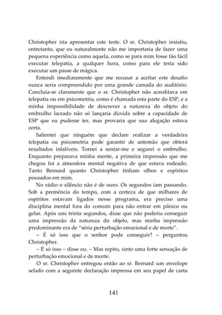 141
Christopher iria apresentar este teste. O sr. Christopher insistiu,
entretanto, que eu naturalmente não me importaria de fazer uma
pequena experiência como aquela, como se para mim fosse tão fácil
executar telepatia, a qualquer hora, como para ele teria sido
executar um passe de mágica.
Entendi imediatamente que me recusar a aceitar este desafio
nunca seria compreendido por uma grande camada do auditório.
Concluía-se claramente que o sr. Christopher não acreditava em
telepatia ou em psicometria, como é chamada esta parte do ESP, e a
minha impossibilidade de descrever a natureza do objeto do
embrulho lacrado não só lançaria dúvida sobre a capacidade de
ESP que eu pudesse ter, mas provaria que sua alegação estava
certa.
Salientei que ninguém que declare realizar a verdadeira
telepatia ou psicometria pode garantir de antemão que obterá
resultados infalíveis. Tornei a sentar-me e segurei o embrulho.
Enquanto preparava minha mente, a primeira impressão que me
chegou foi a atmosfera mental negativa de que estava rodeado.
Tanto Bernard quanto Christopher tinham olhos e espíritos
pousados em mim.
No rádio o silêncio não é de ouro. Os segundos iam passando.
Sob a premência do tempo, com a certeza de que milhares de
espíritos estavam ligados nesse programa, era preciso uma
disciplina mental fora do comum para não entrar em pânico ou
gelar. Após uns trinta segundos, disse que não poderia conseguir
uma impressão da natureza do objeto, mas minha impressão
predominante era de “séria perturbação emocional e de morte”.
– É só isso que o senhor pode conseguir? – perguntou
Christopher.
– É só isso – disse eu. – Mas repito, sinto uma forte sensação de
perturbação emocional e de morte.
O sr. Christopher entregou então ao sr. Bernard um envelope
selado com a seguinte declaração impressa em seu papel de carta
 
