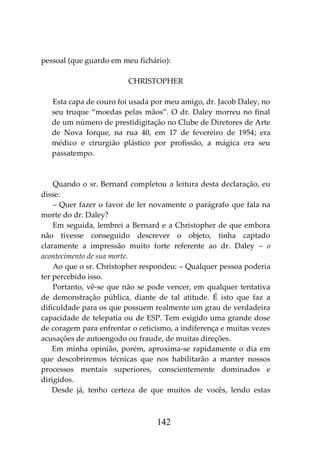 142
pessoal (que guardo em meu fichário):
CHRISTOPHER
Esta capa de couro foi usada por meu amigo, dr. Jacob Daley, no
seu truque “moedas pelas mãos”. O dr. Daley morreu no final
de um número de prestidigitação no Clube de Diretores de Arte
de Nova Iorque, na rua 40, em 17 de fevereiro de 1954; era
médico e cirurgião plástico por profissão, a mágica era seu
passatempo.
Quando o sr. Bernard completou a leitura desta declaração, eu
disse:
– Quer fazer o favor de ler novamente o parágrafo que fala na
morte do dr. Daley?
Em seguida, lembrei a Bernard e a Christopher de que embora
não tivesse conseguido descrever o objeto, tinha captado
claramente a impressão muito forte referente ao dr. Daley – o
acontecimento de sua morte.
Ao que o sr. Christopher respondeu: – Qualquer pessoa poderia
ter percebido isso.
Portanto, vê-se que não se pode vencer, em qualquer tentativa
de demonstração pública, diante de tal atitude. É isto que faz a
dificuldade para os que possuem realmente um grau de verdadeira
capacidade de telepatia ou de ESP. Tem exigido uma grande dose
de coragem para enfrentar o ceticismo, a indiferença e muitas vezes
acusações de autoengodo ou fraude, de muitas direções.
Em minha opinião, porém, aproxima-se rapidamente o dia em
que descobriremos técnicas que nos habilitarão a manter nossos
processos mentais superiores, conscientemente dominados e
dirigidos.
Desde já, tenho certeza de que muitos de vocês, lendo estas
 