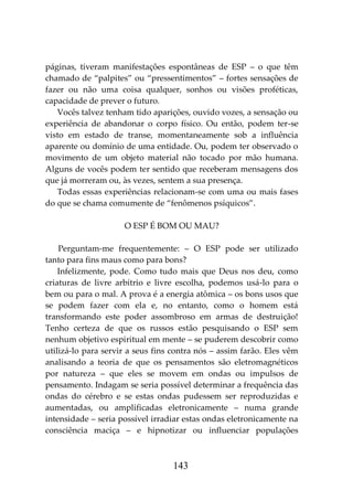 143
páginas, tiveram manifestações espontâneas de ESP – o que têm
chamado de “palpites” ou “pressentimentos” – fortes sensações de
fazer ou não uma coisa qualquer, sonhos ou visões proféticas,
capacidade de prever o futuro.
Vocês talvez tenham tido aparições, ouvido vozes, a sensação ou
experiência de abandonar o corpo físico. Ou então, podem ter-se
visto em estado de transe, momentaneamente sob a influência
aparente ou domínio de uma entidade. Ou, podem ter observado o
movimento de um objeto material não tocado por mão humana.
Alguns de vocês podem ter sentido que receberam mensagens dos
que já morreram ou, às vezes, sentem a sua presença.
Todas essas experiências relacionam-se com uma ou mais fases
do que se chama comumente de “fenômenos psíquicos”.
O ESP É BOM OU MAU?
Perguntam-me frequentemente: – O ESP pode ser utilizado
tanto para fins maus como para bons?
Infelizmente, pode. Como tudo mais que Deus nos deu, como
criaturas de livre arbítrio e livre escolha, podemos usá-lo para o
bem ou para o mal. A prova é a energia atômica – os bons usos que
se podem fazer com ela e, no entanto, como o homem está
transformando este poder assombroso em armas de destruição!
Tenho certeza de que os russos estão pesquisando o ESP sem
nenhum objetivo espiritual em mente – se puderem descobrir como
utilizá-lo para servir a seus fins contra nós – assim farão. Eles vêm
analisando a teoria de que os pensamentos são eletromagnéticos
por natureza – que eles se movem em ondas ou impulsos de
pensamento. Indagam se seria possível determinar a frequência das
ondas do cérebro e se estas ondas pudessem ser reproduzidas e
aumentadas, ou amplificadas eletronicamente – numa grande
intensidade – seria possível irradiar estas ondas eletronicamente na
consciência maciça – e hipnotizar ou influenciar populações
 