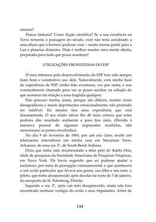 144
inteiras?
Parece fantasia? Como ficção científica? Se a sua existência na
Terra remonta à passagem do século, você não teria acreditado a
essa altura que o homem pudesse voar – muito menos partir para a
Lua e planetas distantes. Hoje é melhor manter uma mente aberta,
preparada para tudo que possa acontecer!
UTILIZAÇÕES PROVEITOSAS DO ESP
O meu interesse pelo desenvolvimento do ESP tem sido sempre
fazer bom e construtivo uso dele. Naturalmente, com minha base
de experiência de ESP, tenho tido aventuras, vez por outra, e sou
eventualmente chamado para ver se posso auxiliar na solução do
que acontece em relação a uma tragédia qualquer.
Não procuro tarefas assim, porque são difíceis, muitas vezes
desagradáveis e muito deprimentes emocionalmente; não pretendo
ser infalível. Eu mesmo tive uma experiência que está
documentada. O seu relato talvez lhe dê mais certeza que estes
poderes dão resultado realmente e para fins úteis. (Devido à
natureza pessoal de algumas impressões recebidas, não
mencionarei as partes envolvidas).
No dia 9 de fevereiro de 1965, por um céu claro, recebi um
telefonema interurbano em minha casa em Mountain View,
Arkansas, de uma sra. P., de South Bend, Indiana.
Dizia que tinha sido recomendada a mim pelo dr. Karlis Osis,
chefe de pesquisas da Sociedade Americana de Pesquisas Psíquicas,
em Nova York. Ele havia sugerido que eu pudesse ajudar a
esclarecer, por meio da percepção extrassensorial, o que acontecera
a um avião particular que levava seu genro, sua filha e seu neto, o
piloto, que tinha desaparecido após decolar na noite de 3 de janeiro,
do aeroporto de St. Petesburg, Flórida.
Segundo a sra. P., após um mês desaparecido, ainda não fora
encontrado nenhum vestígio do avião e seus tripulantes. Antes de
 
