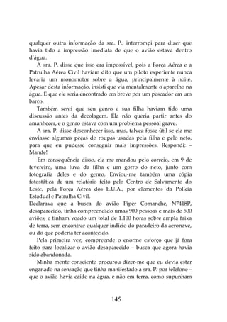 145
qualquer outra informação da sra. P., interrompi para dizer que
havia tido a impressão imediata de que o avião estava dentro
d’água.
A sra. P. disse que isso era impossível, pois a Força Aérea e a
Patrulha Aérea Civil haviam dito que um piloto experiente nunca
levaria um monomotor sobre a água, principalmente à noite.
Apesar desta informação, insisti que via mentalmente o aparelho na
água. E que ele seria encontrado em breve por um pescador em um
barco.
Também senti que seu genro e sua filha haviam tido uma
discussão antes da decolagem. Ela não queria partir antes do
amanhecer, e o genro estava com um problema pessoal grave.
A sra. P. disse desconhecer isso, mas, talvez fosse útil se ela me
enviasse algumas peças de roupas usadas pela filha e pelo neto,
para que eu pudesse conseguir mais impressões. Respondi: –
Mande!
Em consequência disso, ela me mandou pelo correio, em 9 de
fevereiro, uma luva da filha e um gorro do neto, junto com
fotografia deles e do genro. Enviou-me também uma cópia
fotostática de um relatório feito pelo Centro de Salvamento do
Leste, pela Força Aérea dos E.U.A., por elementos da Polícia
Estadual e Patrulha Civil.
Declarava que a busca do avião Piper Comanche, N7418P,
desaparecido, tinha compreendido umas 900 pessoas e mais de 500
aviões, e tinham voado um total de 1.100 horas sobre ampla faixa
de terra, sem encontrar qualquer indício do paradeiro da aeronave,
ou do que poderia ter acontecido.
Pela primeira vez, compreende o enorme esforço que já fora
feito para localizar o avião desaparecido – busca que agora havia
sido abandonada.
Minha mente consciente procurou dizer-me que eu devia estar
enganado na sensação que tinha manifestado a sra. P. por telefone –
que o avião havia caído na água, e não em terra, como supunham
 