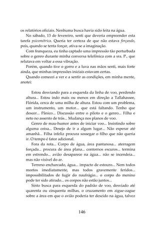 146
os relatórios oficiais. Nenhuma busca havia sido feita na água.
No sábado, 13 de fevereiro, senti que deveria empreender esta
tarefa psicométrica. Queria ter certeza de que não estava forçando,
pois, quando se tenta forçar, ativa-se a imaginação.
Com franqueza, eu tinha captado uma impressão tão perturbada
sobre o genro durante minha conversa telefônica com a sra. P., que
relutava em voltar a essa vibração.
Porém, quando tive o gorro e a luva nas mãos senti, mais forte
ainda, que minhas impressões iniciais estavam certas.
Quando comecei a ver e a sentir as condições, em minha mente,
anotei:
Estou desviando para a esquerda da linha de voo, perdendo
altura... Estou indo mais ou menos em direção a Tallahassee,
Flórida, cerca de uma milha de altura. Estou com um problema,
um instrumento, um motor... que está faltando. Tenho que
descer... Pânico... Discussão entre o piloto e o genro... Filha e
neto no assento de trás... Mudança nos planos de voo.
Genro de mau-humor antes de iniciar voo... Insistindo sobre
alguma coisa... Desejo de ir a algum lugar... Não esperar até
amanhã... Filha infeliz procura sossegar o filho que não queria
ir. O tempo é fator adicional.
Fora da rota... Corpo de água, área pantanosa... aterragem
forçada... procura de área plana... contornos escuros... termina
em estrondo... avião desaparece na água... não se incendeia...
mas não visível do ar.
Terreno encharcado, água... impacto de estouro... Nem todos
mortos imediatamente, mas todos gravemente feridos...
impossibilitados de fugir do naufrágio... o corpo do menino
pode ter sido atirado... os corpos não estão juntos...
Sinto busca para esquerda do padrão de voo, desviado até
quarenta ou cinquenta milhas, o cruzamento em zigue-zague
sobre a área em que o avião poderia ter descido na água, talvez
 