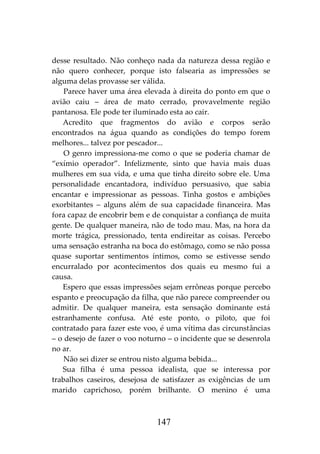 147
desse resultado. Não conheço nada da natureza dessa região e
não quero conhecer, porque isto falsearia as impressões se
alguma delas provasse ser válida.
Parece haver uma área elevada à direita do ponto em que o
avião caiu – área de mato cerrado, provavelmente região
pantanosa. Ele pode ter iluminado esta ao cair.
Acredito que fragmentos do avião e corpos serão
encontrados na água quando as condições do tempo forem
melhores... talvez por pescador...
O genro impressiona-me como o que se poderia chamar de
“exímio operador”. Infelizmente, sinto que havia mais duas
mulheres em sua vida, e uma que tinha direito sobre ele. Uma
personalidade encantadora, indivíduo persuasivo, que sabia
encantar e impressionar as pessoas. Tinha gostos e ambições
exorbitantes – alguns além de sua capacidade financeira. Mas
fora capaz de encobrir bem e de conquistar a confiança de muita
gente. De qualquer maneira, não de todo mau. Mas, na hora da
morte trágica, pressionado, tenta endireitar as coisas. Percebo
uma sensação estranha na boca do estômago, como se não possa
quase suportar sentimentos íntimos, como se estivesse sendo
encurralado por acontecimentos dos quais eu mesmo fui a
causa.
Espero que essas impressões sejam errôneas porque percebo
espanto e preocupação da filha, que não parece compreender ou
admitir. De qualquer maneira, esta sensação dominante está
estranhamente confusa. Até este ponto, o piloto, que foi
contratado para fazer este voo, é uma vítima das circunstâncias
– o desejo de fazer o voo noturno – o incidente que se desenrola
no ar.
Não sei dizer se entrou nisto alguma bebida...
Sua filha é uma pessoa idealista, que se interessa por
trabalhos caseiros, desejosa de satisfazer as exigências de um
marido caprichoso, porém brilhante. O menino é uma
 