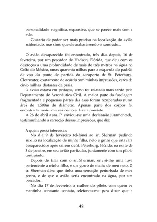 148
personalidade magnífica, expansiva, que se parece mais com a
mãe.
Gostaria de poder ser mais preciso na localização do avião
acidentado, mas sinto que ele acabará sendo encontrado...
O avião desaparecido foi encontrado, três dias depois, 16 de
fevereiro, por um pescador de Hudson, Flórida, que deu com os
destroços a uma profundidade de mais de três metros na água no
Golfo do México, umas quarenta milhas para a esquerda do padrão
de voo do ponto de partida do aeroporto de St. Peterburg-
Clearwater, exatamente de acordo com minhas impressões, cerca de
cinco milhas distantes da praia.
O avião estava em pedaços, como foi relatado mais tarde pelo
Departamento de Aeronáutica Civil. A maior parte da fuselagem
fragmentada e pequenas partes das asas foram recuperadas numa
área de 1.500m de diâmetro. Apenas parte dos corpos foi
encontrada, mais uma vez como eu havia previsto.
A 26 de abril a sra. P. enviou-me uma declaração juramentada,
testemunhando a correção dessas impressões, que diz:
A quem possa interessar:
No dia 9 de fevereiro telefonei ao sr. Sherman pedindo
auxílio na localização de minha filha, neto e genro que estavam
desaparecidos após saírem de St. Petesburg, Flórida, na noite de
3 de janeiro, em seu avião particular, juntamente com um piloto
contratado.
Depois de falar com o sr. Sherman, enviei-lhe uma luva
pertencente a minha filha, e um gorro de malha de meu neto. O
sr. Sherman disse que tinha uma sensação perturbada de meu
genro, e de que o avião seria encontrado na água, por um
pescador.
No dia 17 de fevereiro, a mulher do piloto, com quem eu
mantinha constante contato, telefonou-me para dizer que o
 