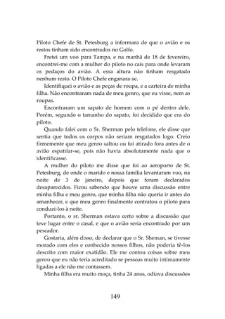 149
Piloto Chefe de St. Petesburg a informara de que o avião e os
restos tinham sido encontrados no Golfo.
Fretei um voo para Tampa, e na manhã de 18 de fevereiro,
encontrei-me com a mulher do piloto no cais para onde levaram
os pedaços do avião. A essa altura não tinham resgatado
nenhum resto. O Piloto Chefe enganara-se.
Identifiquei o avião e as peças de roupa, e a carteira de minha
filha. Não encontraram nada de meu genro, que eu visse, nem as
roupas.
Encontraram um sapato de homem com o pé dentro dele.
Porém, segundo o tamanho do sapato, foi decidido que era do
piloto.
Quando falei com o Sr. Sherman pelo telefone, ele disse que
sentia que todos os corpos não seriam resgatados logo. Creio
firmemente que meu genro saltou ou foi atirado fora antes de o
avião espatifar-se, pois não havia absolutamente nada que o
identificasse.
A mulher do piloto me disse que foi ao aeroporto de St.
Petesburg, de onde o marido e nossa família levantaram voo, na
noite de 3 de janeiro, depois que foram declarados
desaparecidos. Ficou sabendo que houve uma discussão entre
minha filha e meu genro, que minha filha não queria ir antes do
amanhecer, e que meu genro finalmente contratou o piloto para
conduzi-los à noite.
Portanto, o sr. Sherman estava certo sobre a discussão que
teve lugar entre o casal, e que o avião seria encontrado por um
pescador.
Gostaria, além disso, de declarar que o Sr. Sheman, se tivesse
morado com eles e conhecido nossos filhos, não poderia tê-los
descrito com maior exatidão. Ele me contou coisas sobre meu
genro que eu não teria acreditado se pessoas muito intimamente
ligadas a ele não me contassem.
Minha filha era muito moça, tinha 24 anos, odiava discussões
 
