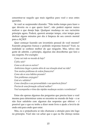 15
concentrar-se naquilo que mais significa para você e seus entes
queridos.
Se você se surpreender dizendo: “Não tenho tempo para fazer o
que deveria ou o que quero fazer”, não poderá esperar nunca
realizar o que deseja hoje. Qualquer mudança no seu raciocínio
principia agora. Poderá, quererá arranjar tempo, criar tempo para
dedicar alguns minutos por dia à limpeza de seu convés mental
para a AÇÃO!
Quer começar fazendo um inventário pessoal de você mesmo?
Fazendo perguntas francas e pedindo respostas francas? Você, na
realidade se conhece melhor do que ninguém. Mas, talvez não
goste de admitir, a princípio, algumas das descobertas que fará a
seu respeito. Por exemplo:
Como vai indo no mundo de hoje?
É feliz nele?
Como se dá com os outros?
Ambiciona chegar a postos além de sua situação atual na vida?
Tem muitos problemas de ordem financeira?
Como são os seus hábitos pessoais?
Tem problemas conjugais?
Está só e solitário?
Como classifica a sua personalidade e sua aparência física?
Precisa de uma formação cultural melhor?
Você acompanha o ritmo das rápidas mudanças sociais e econômicas?
Estas são apenas algumas das perguntas que precisa fazer a você
mesmo para determinar como se encontra no mundo de hoje – e se
não ficar satisfeito com algumas das respostas que obtiver – é
possível que o que eu tenho a dizer neste livro o ajude a levá-lo de
onde está para onde quer estar.
Mas, eu o prejudicaria se não chamasse a atenção para isto logo
no princípio. Você não vai achar que o que eu lhe ofereço nestas
 