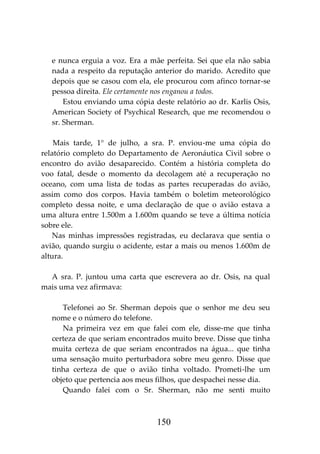 150
e nunca erguia a voz. Era a mãe perfeita. Sei que ela não sabia
nada a respeito da reputação anterior do marido. Acredito que
depois que se casou com ela, ele procurou com afinco tornar-se
pessoa direita. Ele certamente nos enganou a todos.
Estou enviando uma cópia deste relatório ao dr. Karlis Osis,
American Society of Psychical Research, que me recomendou o
sr. Sherman.
Mais tarde, 1° de julho, a sra. P. enviou-me uma cópia do
relatório completo do Departamento de Aeronáutica Civil sobre o
encontro do avião desaparecido. Contém a história completa do
voo fatal, desde o momento da decolagem até a recuperação no
oceano, com uma lista de todas as partes recuperadas do avião,
assim como dos corpos. Havia também o boletim meteorológico
completo dessa noite, e uma declaração de que o avião estava a
uma altura entre 1.500m a 1.600m quando se teve a última notícia
sobre ele.
Nas minhas impressões registradas, eu declarava que sentia o
avião, quando surgiu o acidente, estar a mais ou menos 1.600m de
altura.
A sra. P. juntou uma carta que escrevera ao dr. Osis, na qual
mais uma vez afirmava:
Telefonei ao Sr. Sherman depois que o senhor me deu seu
nome e o número do telefone.
Na primeira vez em que falei com ele, disse-me que tinha
certeza de que seriam encontrados muito breve. Disse que tinha
muita certeza de que seriam encontrados na água... que tinha
uma sensação muito perturbadora sobre meu genro. Disse que
tinha certeza de que o avião tinha voltado. Prometi-lhe um
objeto que pertencia aos meus filhos, que despachei nesse dia.
Quando falei com o Sr. Sherman, não me senti muito
 