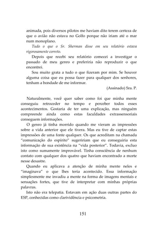 151
animada, pois diversos pilotos me haviam dito terem certeza de
que o avião não estava no Golfo porque não iriam até o mar
num monoplano.
Tudo o que o Sr. Sherman disse em seu relatório estava
rigorosamente correto.
Depois que recebi seu relatório comecei a investigar o
passado de meu genro e preferiria não reproduzir o que
encontrei.
Sou muito grata a tudo o que fizeram por mim. Se houver
alguma coisa que eu possa fazer para qualquer dos senhores,
tenham a bondade de me informar.
(Assinado) Sra. P.
Naturalmente, você quer saber como foi que minha mente
conseguiu retroceder no tempo e perceber todos esses
acontecimentos. Gostaria de ter uma explicação, mas ninguém
compreende ainda como estas faculdades extrassensoriais
conseguem informações.
O genro já tinha morrido quando me vieram as impressões
sobre a vida anterior que ele tivera. Mas eu tive de captar estas
impressões de uma fonte qualquer. Os que acreditam na chamada
“comunicação do espírito” sugeririam que eu conseguiria esta
informação de sua existência na “vida posterior”. Todavia, excluo
isto como sumamente improvável. Tinha consciência de nenhum
contato com qualquer dos quatro que haviam encontrado a morte
nesse desastre.
Quando eu aplicava a atenção de minha mente neles e
“imaginava” o que lhes teria acontecido. Essa informação
simplesmente me invadiu a mente na forma de imagens mentais e
sensações fortes, que tive de interpretar com minhas próprias
palavras.
Isto não era telepatia. Estavam em ação duas outras partes do
ESP, conhecidas como clarividência e psicometria.
 