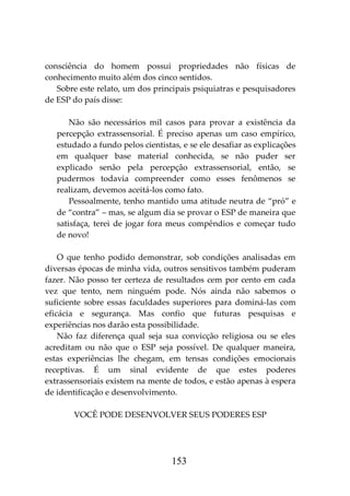 153
consciência do homem possui propriedades não físicas de
conhecimento muito além dos cinco sentidos.
Sobre este relato, um dos principais psiquiatras e pesquisadores
de ESP do país disse:
Não são necessários mil casos para provar a existência da
percepção extrassensorial. É preciso apenas um caso empírico,
estudado a fundo pelos cientistas, e se ele desafiar as explicações
em qualquer base material conhecida, se não puder ser
explicado senão pela percepção extrassensorial, então, se
pudermos todavia compreender como esses fenômenos se
realizam, devemos aceitá-los como fato.
Pessoalmente, tenho mantido uma atitude neutra de “pró” e
de “contra” – mas, se algum dia se provar o ESP de maneira que
satisfaça, terei de jogar fora meus compêndios e começar tudo
de novo!
O que tenho podido demonstrar, sob condições analisadas em
diversas épocas de minha vida, outros sensitivos também puderam
fazer. Não posso ter certeza de resultados cem por cento em cada
vez que tento, nem ninguém pode. Nós ainda não sabemos o
suficiente sobre essas faculdades superiores para dominá-las com
eficácia e segurança. Mas confio que futuras pesquisas e
experiências nos darão esta possibilidade.
Não faz diferença qual seja sua convicção religiosa ou se eles
acreditam ou não que o ESP seja possível. De qualquer maneira,
estas experiências lhe chegam, em tensas condições emocionais
receptivas. É um sinal evidente de que estes poderes
extrassensoriais existem na mente de todos, e estão apenas à espera
de identificação e desenvolvimento.
VOCÊ PODE DESENVOLVER SEUS PODERES ESP
 