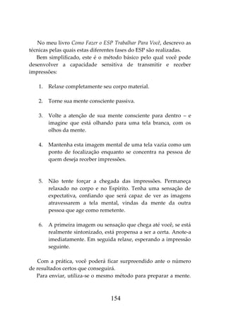154
No meu livro Como Fazer o ESP Trabalhar Para Você, descrevo as
técnicas pelas quais estas diferentes fases do ESP são realizadas.
Bem simplificado, este é o método básico pelo qual você pode
desenvolver a capacidade sensitiva de transmitir e receber
impressões:
1. Relaxe completamente seu corpo material.
2. Torne sua mente consciente passiva.
3. Volte a atenção de sua mente consciente para dentro – e
imagine que está olhando para uma tela branca, com os
olhos da mente.
4. Mantenha esta imagem mental de uma tela vazia como um
ponto de focalização enquanto se concentra na pessoa de
quem deseja receber impressões.
5. Não tente forçar a chegada das impressões. Permaneça
relaxado no corpo e no Espírito. Tenha uma sensação de
expectativa, confiando que será capaz de ver as imagens
atravessarem a tela mental, vindas da mente da outra
pessoa que age como remetente.
6. A primeira imagem ou sensação que chega até você, se está
realmente sintonizado, está propensa a ser a certa. Anote-a
imediatamente. Em seguida relaxe, esperando a impressão
seguinte.
Com a prática, você poderá ficar surpreendido ante o número
de resultados certos que conseguirá.
Para enviar, utiliza-se o mesmo método para preparar a mente.
 