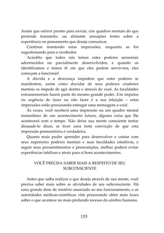 155
Assim que estiver pronto para enviar, crie quadros mentais do que
pretende transmitir, ou alimente sensações fortes sobre a
experiência ou pensamento que deseja comunicar.
Continue mantendo estas impressões, enquanto as for
sugestionando para o recebedor.
Acredito que todos nós temos estes poderes sensoriais
adormecidos ou parcialmente desenvolvidos, e quando os
identificamos e temos fé em que eles podem servir-nos, eles
começam a funcionar!
A dúvida e a descrença impedem que estes poderes se
manifestem, assim como duvidar de seus poderes criadores
mentais os impede de agir dentro e através de você. As faculdades
extrassensoriais fazem parte do mesmo grande poder. Um impulso
ou urgência de fazer ou não fazer é a sua intuição – estas
impressões estão procurando entregar uma mensagem a você.
Às vezes, você receberá uma impressão ou um quadro mental
instantâneo de um acontecimento futuro, alguma coisa que lhe
acontecerá com o tempo. Não deixe sua mente consciente tentar
dissuadi-lo disso, se tiver uma forte convicção de que esta
impressão premonitória é verdadeira.
Quanto mais puder aprender para desenvolver e contar com
seus superiores poderes mentais e suas faculdades intuitivas, e
seguir seus pressentimentos e premonições, melhor poderá evitar
experiências infelizes e atrair para si bons acontecimentos.
VOCÊ PRECISA SABER MAIS A RESPEITO DE SEU
SUBCONSCIENTE
Antes que saiba realizar o que deseja através de sua mente, você
precisa saber mais sobre as atividades de seu subconsciente. Há
uma grande dose de mistério associado ao seu funcionamento, e as
autoridades médicas-científicas vêm procurando obter mais luzes
sobre o que acontece no mais profundo recesso do cérebro humano.
 