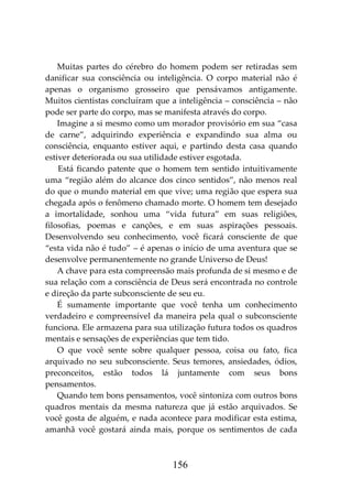 156
Muitas partes do cérebro do homem podem ser retiradas sem
danificar sua consciência ou inteligência. O corpo material não é
apenas o organismo grosseiro que pensávamos antigamente.
Muitos cientistas concluíram que a inteligência – consciência – não
pode ser parte do corpo, mas se manifesta através do corpo.
Imagine a si mesmo como um morador provisório em sua “casa
de carne”, adquirindo experiência e expandindo sua alma ou
consciência, enquanto estiver aqui, e partindo desta casa quando
estiver deteriorada ou sua utilidade estiver esgotada.
Está ficando patente que o homem tem sentido intuitivamente
uma “região além do alcance dos cinco sentidos”, não menos real
do que o mundo material em que vive; uma região que espera sua
chegada após o fenômeno chamado morte. O homem tem desejado
a imortalidade, sonhou uma “vida futura” em suas religiões,
filosofias, poemas e canções, e em suas aspirações pessoais.
Desenvolvendo seu conhecimento, você ficará consciente de que
“esta vida não é tudo” – é apenas o início de uma aventura que se
desenvolve permanentemente no grande Universo de Deus!
A chave para esta compreensão mais profunda de si mesmo e de
sua relação com a consciência de Deus será encontrada no controle
e direção da parte subconsciente de seu eu.
É sumamente importante que você tenha um conhecimento
verdadeiro e compreensível da maneira pela qual o subconsciente
funciona. Ele armazena para sua utilização futura todos os quadros
mentais e sensações de experiências que tem tido.
O que você sente sobre qualquer pessoa, coisa ou fato, fica
arquivado no seu subconsciente. Seus temores, ansiedades, ódios,
preconceitos, estão todos lá juntamente com seus bons
pensamentos.
Quando tem bons pensamentos, você sintoniza com outros bons
quadros mentais da mesma natureza que já estão arquivados. Se
você gosta de alguém, e nada acontece para modificar esta estima,
amanhã você gostará ainda mais, porque os sentimentos de cada
 