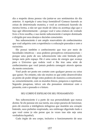 157
dia a respeito dessa pessoa vão juntar-se aos sentimentos do dia
anterior. A repetição é uma força formidável! Comece fazendo as
coisas de determinada maneira, e você as continuará fazendo da
mesma forma, a não ser que mude de ideia ou aconteça algo que o
faça agir diferentemente – porque você é uma criatura de vontade
livre e livre escolha, e sua mente subconsciente é sempre dominada
e dirigida por seus desejos e decisões conscientes.
Seu subconsciente é um amplo reservatório de conhecimentos
que você adquiriu com a experiência e a educação passadas e com o
raciocínio.
Ele possui também o conhecimento que traz por meio de
faculdades intuitivas – seus poderes perceptivos extrassensoriais –
porque uma parte de seu subconsciente não está limitada pelo
tempo nem pelo espaço. Ele é uma usina de energia que avança
para o Universo que rodeia você e lhe traz uma série de
conhecimentos que você jamais poderia conseguir através apenas
da mente consciente.
Você pode ser posto em contato com qualquer pessoa ou coisa
que quiser. No entanto, não são muitos os que estão desenvolvidos
ao ponto de poder dirigir estes poderes de maneira a comunicarem-
se, conscientemente, com os mundos físicos, psíquicos e espirituais.
Segundo pesquisas, talvez um dia possamos sintonizar com o
presente, com o passado e o futuro.
SEU CORPO É ESPELHO DE SEU PENSAMENTO
Seu subconsciente é a parte de sua personalidade que nunca
dorme. Se ele parasse em sua tarefa, seu corpo pararia de funcionar,
pois ele encerra a inteligência milagrosa que mantém seu coração
batendo, seus pulmões respirando, seu estômago digerindo tudo o
que você come (e não pense que às vezes isso não seja uma
verdadeira façanha!).
Cada órgão de seu corpo, inclusive o funcionamento de seus
 