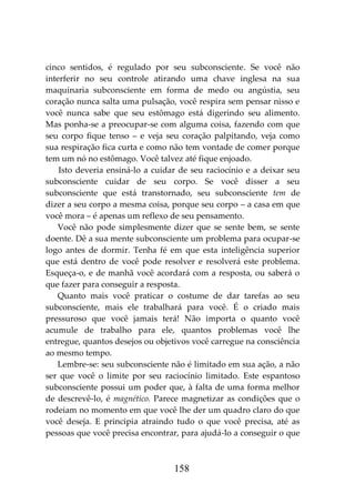 158
cinco sentidos, é regulado por seu subconsciente. Se você não
interferir no seu controle atirando uma chave inglesa na sua
maquinaria subconsciente em forma de medo ou angústia, seu
coração nunca salta uma pulsação, você respira sem pensar nisso e
você nunca sabe que seu estômago está digerindo seu alimento.
Mas ponha-se a preocupar-se com alguma coisa, fazendo com que
seu corpo fique tenso – e veja seu coração palpitando, veja como
sua respiração fica curta e como não tem vontade de comer porque
tem um nó no estômago. Você talvez até fique enjoado.
Isto deveria ensiná-lo a cuidar de seu raciocínio e a deixar seu
subconsciente cuidar de seu corpo. Se você disser a seu
subconsciente que está transtornado, seu subconsciente tem de
dizer a seu corpo a mesma coisa, porque seu corpo – a casa em que
você mora – é apenas um reflexo de seu pensamento.
Você não pode simplesmente dizer que se sente bem, se sente
doente. Dê a sua mente subconsciente um problema para ocupar-se
logo antes de dormir. Tenha fé em que esta inteligência superior
que está dentro de você pode resolver e resolverá este problema.
Esqueça-o, e de manhã você acordará com a resposta, ou saberá o
que fazer para conseguir a resposta.
Quanto mais você praticar o costume de dar tarefas ao seu
subconsciente, mais ele trabalhará para você. É o criado mais
pressuroso que você jamais terá! Não importa o quanto você
acumule de trabalho para ele, quantos problemas você lhe
entregue, quantos desejos ou objetivos você carregue na consciência
ao mesmo tempo.
Lembre-se: seu subconsciente não é limitado em sua ação, a não
ser que você o limite por seu raciocínio limitado. Este espantoso
subconsciente possui um poder que, à falta de uma forma melhor
de descrevê-lo, é magnético. Parece magnetizar as condições que o
rodeiam no momento em que você lhe der um quadro claro do que
você deseja. E principia atraindo tudo o que você precisa, até as
pessoas que você precisa encontrar, para ajudá-lo a conseguir o que
 