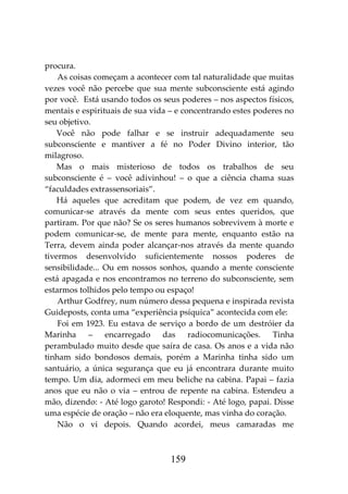 159
procura.
As coisas começam a acontecer com tal naturalidade que muitas
vezes você não percebe que sua mente subconsciente está agindo
por você. Está usando todos os seus poderes – nos aspectos físicos,
mentais e espirituais de sua vida – e concentrando estes poderes no
seu objetivo.
Você não pode falhar e se instruir adequadamente seu
subconsciente e mantiver a fé no Poder Divino interior, tão
milagroso.
Mas o mais misterioso de todos os trabalhos de seu
subconsciente é – você adivinhou! – o que a ciência chama suas
“faculdades extrassensoriais”.
Há aqueles que acreditam que podem, de vez em quando,
comunicar-se através da mente com seus entes queridos, que
partiram. Por que não? Se os seres humanos sobrevivem à morte e
podem comunicar-se, de mente para mente, enquanto estão na
Terra, devem ainda poder alcançar-nos através da mente quando
tivermos desenvolvido suficientemente nossos poderes de
sensibilidade... Ou em nossos sonhos, quando a mente consciente
está apagada e nos encontramos no terreno do subconsciente, sem
estarmos tolhidos pelo tempo ou espaço!
Arthur Godfrey, num número dessa pequena e inspirada revista
Guideposts, conta uma “experiência psíquica” acontecida com ele:
Foi em 1923. Eu estava de serviço a bordo de um destróier da
Marinha – encarregado das radiocomunicações. Tinha
perambulado muito desde que saíra de casa. Os anos e a vida não
tinham sido bondosos demais, porém a Marinha tinha sido um
santuário, a única segurança que eu já encontrara durante muito
tempo. Um dia, adormeci em meu beliche na cabina. Papai – fazia
anos que eu não o via – entrou de repente na cabina. Estendeu a
mão, dizendo: - Até logo garoto! Respondi: - Até logo, papai. Disse
uma espécie de oração – não era eloquente, mas vinha do coração.
Não o vi depois. Quando acordei, meus camaradas me
 