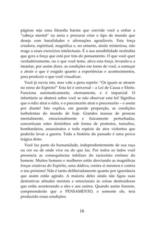 16
páginas seja uma filosofia barata que convide você a enfiar a
“cabeça mental” na areia e procurar criar o tipo de mundo que
deseja com banalidades e afirmações agradáveis. Esta força
criadora, espiritual, magnífica e, no entanto, ainda misteriosa, não
reage a esses exercícios intelectuais. É a sua sensibilidade recôndita
que gera a força que está por trás do pensamento. O que você quer
verdadeiramente, ou o que você teme, ativa esta força, levando-a a
imantar, por assim dizer, as condições em torno de você, a começar
a atrair o que é exigido quanto a experiências e acontecimentos,
para produzir o que você visualizar.
Você já ouviu isto, mas vale a pena repetir: “Os iguais se atraem
no reino do Espírito!” Esta lei é universal – a Lei de Causa e Efeito.
Funciona automaticamente, eternamente, e é imparcial. O
infortúnio se abaterá sobre você se não observar esta lei! Significa
que o ódio atrai o ódio, e o preconceito atrai o preconceito – e assim
por diante! Isto explica, em grande proporção, as condições
turbulentas do mundo de hoje. Grandes massas de pessoas
mentalmente, emocionalmente e fisicamente perturbadas,
concretizam estes distúrbios sob forma de protestos, tumultos,
bombardeios, assassinatos e toda espécie de atos violentos que
poderão levar a guerra. Toda a história do passado é uma prova
trágica disto.
Você faz parte da humanidade, independentemente de sua raça
ou cor ou de onde vive ou do que faz. Por todos os lados você
presencia as consequências infelizes do raciocínio errôneo do
homem. Muitos homens e mulheres estão desviando as magníficas
forças criativas do Espírito, uma dádiva, contra si mesmos e contra
o seu próximo! Não é tanto deliberadamente quanto por ignorância
que assim estão agindo. A maioria deles ainda não ligou suas
destrutivas atitudes mentais e emocionais às coisas destruidoras
que estão acontecendo a eles e aos outros. Quando assim fizerem,
compreenderão que o PENSAMENTO, e somente ele, terá
produzido essas condições.
 