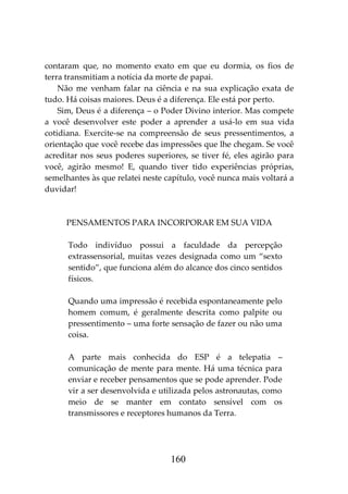 160
contaram que, no momento exato em que eu dormia, os fios de
terra transmitiam a notícia da morte de papai.
Não me venham falar na ciência e na sua explicação exata de
tudo. Há coisas maiores. Deus é a diferença. Ele está por perto.
Sim, Deus é a diferença – o Poder Divino interior. Mas compete
a você desenvolver este poder a aprender a usá-lo em sua vida
cotidiana. Exercite-se na compreensão de seus pressentimentos, a
orientação que você recebe das impressões que lhe chegam. Se você
acreditar nos seus poderes superiores, se tiver fé, eles agirão para
você, agirão mesmo! E, quando tiver tido experiências próprias,
semelhantes às que relatei neste capítulo, você nunca mais voltará a
duvidar!
PENSAMENTOS PARA INCORPORAR EM SUA VIDA
Todo indivíduo possui a faculdade da percepção
extrassensorial, muitas vezes designada como um “sexto
sentido”, que funciona além do alcance dos cinco sentidos
físicos.
Quando uma impressão é recebida espontaneamente pelo
homem comum, é geralmente descrita como palpite ou
pressentimento – uma forte sensação de fazer ou não uma
coisa.
A parte mais conhecida do ESP é a telepatia –
comunicação de mente para mente. Há uma técnica para
enviar e receber pensamentos que se pode aprender. Pode
vir a ser desenvolvida e utilizada pelos astronautas, como
meio de se manter em contato sensível com os
transmissores e receptores humanos da Terra.
 