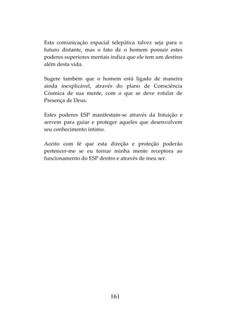 161
Esta comunicação espacial telepática talvez seja para o
futuro distante, mas o fato de o homem possuir estes
poderes superiores mentais indica que ele tem um destino
além desta vida.
Sugere também que o homem está ligado de maneira
ainda inexplicável, através do plano de Consciência
Cósmica de sua mente, com o que se deve rotular de
Presença de Deus.
Estes poderes ESP manifestam-se através da Intuição e
servem para guiar e proteger aqueles que desenvolvem
seu conhecimento íntimo.
Aceito com fé que esta direção e proteção poderão
pertencer-me se eu tornar minha mente receptora ao
funcionamento do ESP dentro e através de meu ser.
 