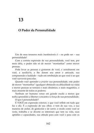162
13
O Poder da Personalidade
Um de seus tesouros mais inestimáveis é – ou pode ser – sua
personalidade!
Com a correta expressão de sua personalidade, você tem, por
meio dela, o poder não só de mover “montanhas” como mover
pessoas.
Pode levar as pessoas a gostarem de você, e acreditarem em
você, a auxiliá-lo, a lhe darem seu amor e amizade, sua
compreensão e lealdade – tudo em retribuição ao que você é ao que
você representa para elas.
Quando você aprender a projetar sua personalidade, este poder
de mover “montanhas” (qualquer obstáculo ou dificuldade na vida)
e mover pessoas se tornará o mais dinâmico, o mais magnético, o
mais atraente de todos os poderes.
Nenhum ser humano vence em grande escala a menos que
tenha aprendido a libertar o encanto e a força de sua personalidade.
O que é personalidade?
É VOCÊ em expressão exterior, o que você reflete em tudo que
faz e diz. É a expressão de seu olhar, o tom de sua voz, a sua
maneira de andar, de gesticular e de sorrir, o modo como você se
veste, trabalha e se diverte os interesses que tem na vida, suas
aptidões e capacidades, sua atitude para com você e para com os
 