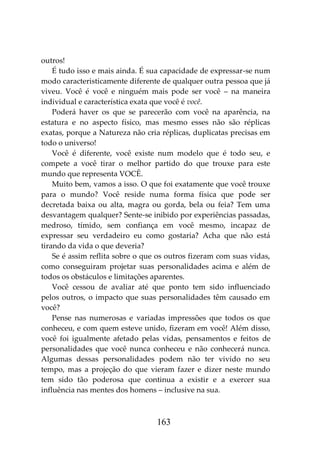 163
outros!
É tudo isso e mais ainda. É sua capacidade de expressar-se num
modo caracteristicamente diferente de qualquer outra pessoa que já
viveu. Você é você e ninguém mais pode ser você – na maneira
individual e característica exata que você é você.
Poderá haver os que se parecerão com você na aparência, na
estatura e no aspecto físico, mas mesmo esses não são réplicas
exatas, porque a Natureza não cria réplicas, duplicatas precisas em
todo o universo!
Você é diferente, você existe num modelo que é todo seu, e
compete a você tirar o melhor partido do que trouxe para este
mundo que representa VOCÊ.
Muito bem, vamos a isso. O que foi exatamente que você trouxe
para o mundo? Você reside numa forma física que pode ser
decretada baixa ou alta, magra ou gorda, bela ou feia? Tem uma
desvantagem qualquer? Sente-se inibido por experiências passadas,
medroso, tímido, sem confiança em você mesmo, incapaz de
expressar seu verdadeiro eu como gostaria? Acha que não está
tirando da vida o que deveria?
Se é assim reflita sobre o que os outros fizeram com suas vidas,
como conseguiram projetar suas personalidades acima e além de
todos os obstáculos e limitações aparentes.
Você cessou de avaliar até que ponto tem sido influenciado
pelos outros, o impacto que suas personalidades têm causado em
você?
Pense nas numerosas e variadas impressões que todos os que
conheceu, e com quem esteve unido, fizeram em você! Além disso,
você foi igualmente afetado pelas vidas, pensamentos e feitos de
personalidades que você nunca conheceu e não conhecerá nunca.
Algumas dessas personalidades podem não ter vivido no seu
tempo, mas a projeção do que vieram fazer e dizer neste mundo
tem sido tão poderosa que continua a existir e a exercer sua
influência nas mentes dos homens – inclusive na sua.
 
