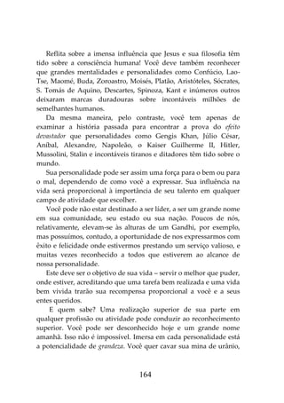 164
Reflita sobre a imensa influência que Jesus e sua filosofia têm
tido sobre a consciência humana! Você deve também reconhecer
que grandes mentalidades e personalidades como Confúcio, Lao-
Tse, Maomé, Buda, Zoroastro, Moisés, Platão, Aristóteles, Sócrates,
S. Tomás de Aquino, Descartes, Spinoza, Kant e inúmeros outros
deixaram marcas duradouras sobre incontáveis milhões de
semelhantes humanos.
Da mesma maneira, pelo contraste, você tem apenas de
examinar a história passada para encontrar a prova do efeito
devastador que personalidades como Gengis Khan, Júlio César,
Aníbal, Alexandre, Napoleão, o Kaiser Guilherme II, Hitler,
Mussolini, Stalin e incontáveis tiranos e ditadores têm tido sobre o
mundo.
Sua personalidade pode ser assim uma força para o bem ou para
o mal, dependendo de como você a expressar. Sua influência na
vida será proporcional à importância de seu talento em qualquer
campo de atividade que escolher.
Você pode não estar destinado a ser líder, a ser um grande nome
em sua comunidade, seu estado ou sua nação. Poucos de nós,
relativamente, elevam-se às alturas de um Gandhi, por exemplo,
mas possuímos, contudo, a oportunidade de nos expressarmos com
êxito e felicidade onde estivermos prestando um serviço valioso, e
muitas vezes reconhecido a todos que estiverem ao alcance de
nossa personalidade.
Este deve ser o objetivo de sua vida – servir o melhor que puder,
onde estiver, acreditando que uma tarefa bem realizada e uma vida
bem vivida trarão sua recompensa proporcional a você e a seus
entes queridos.
E quem sabe? Uma realização superior de sua parte em
qualquer profissão ou atividade pode conduzir ao reconhecimento
superior. Você pode ser desconhecido hoje e um grande nome
amanhã. Isso não é impossível. Imersa em cada personalidade está
a potencialidade de grandeza. Você quer cavar sua mina de urânio,
 