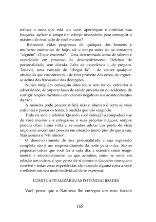 165
refinar o ouro que está em você, aperfeiçoar e fortificar sua
fraqueza, aplicar o tempo e o esforço necessários para conseguir o
máximo de resultado de você mesmo?
Retroceda vidas pregressas de qualquer dos homens e
mulheres eminentes de hoje, até o tempo antes de se tornarem
“alguém”. O que encontra? – Uma determinada soma de talento e
capacidade em processo de desenvolvimento. Defeitos de
personalidade, sem dúvida. Falta de experiência e de preparo.
Todavia, uma vontade de “chegar lá” – de vencer qualquer
obstáculo que encontrarem – de tirar proveito dos erros, de erguer-
se acima dos fracassos e das decepções.
Nunca ninguém conseguiu altos feitos sem ter de enfrentar a
adversidade, de superar fases de saúde precária ou de acidentes, de
corrigir reações mentais e emocionais negativas aos acontecimentos
da vida.
A maneira pode parecer difícil, mas o objetivo é certo se você
enfrentar e passar os testes, à medida que vão surgindo.
Tudo na vida é relativo. Quando você começar a compadecer-se
de você mesmo e a entregar-se a suas próprias mágoas, sempre
poderá olhar à sua volta e, se souber adotar um ponto de vista
imparcial, encontrará pessoas em situação muito pior do que a sua.
Não assuma o “vitimismo”.
O desenvolvimento de sua personalidade e sua expressão
completa não é um empreendimento da noite para o dia. São as
pequenas coisas que você faz a cada dia, a maneira como reage,
mental e emocionalmente, ao que acontece, como se sente em
relação aos outros, o que pensa de si mesmo e daqueles com quem
convive – todas essas experiências vão fazendo alguma coisa a você
e refletem em seu modo individual de se expressar.
COMO CAPITALIZAR SUAS POTENCIALIDADES
Você pensa que a Natureza lhe entregou um mau bocado
 