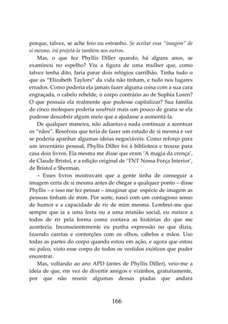 166
porque, talvez, se ache feio ou estranho. Se aceitar essa “imagem” de
si mesmo, irá projetá-la também nos outros.
Mas, o que fez Phyllis Diller quando, há alguns anos, se
examinou no espelho? Viu a figura de uma mulher que, como
talvez tenha dito, faria parar dois relógios carrilhão. Tinha tudo o
que as “Elizabeth Taylors” da vida não tinham, e tudo nos lugares
errados. Como poderia ela jamais fazer alguma coisa com a sua cara
engraçada, o cabelo rebelde, o corpo contrário ao de Sophia Loren?
O que possuía ela realmente que pudesse capitalizar? Sua família
de cinco moleques poderia usufruir mais um pouco de grana se ela
pudesse descobrir algum meio que a ajudasse a aumentá-la.
De qualquer maneira, não adiantava nada continuar a acentuar
os “nãos”. Resolveu que teria de fazer um estudo de si mesma e ver
se poderia apanhar algumas ideias negociáveis. Como reforço para
um inventário pessoal, Phyllis Diller foi à biblioteca e trouxe para
casa dois livros. Ela mesma me disse que eram ‘A magia da crença’,
de Claude Bristol, e a edição original de ‘TNT Nossa Força Interior’,
de Bristol e Sherman.
– Esses livros mostravam que a gente tinha de conseguir a
imagem certa de si mesma antes de chegar a qualquer ponto – disse
Phyllis – e isso me fez pensar – imaginar que espécie de imagem as
pessoas tinham de mim. Por sorte, nasci com um contagioso senso
de humor e a capacidade de rir de mim mesma. Lembrei-me que
sempre que ia a uma festa ou a uma reunião social, eu matava a
todos de rir pela forma como contava as histórias do que me
acontecia. Inconscientemente eu punha expressão no que dizia,
fazendo caretas e contorções com os olhos, cabelos e mãos. Uso
todas as partes do corpo quando estou em ação, e agora que estou
no palco, visto esse corpo de todos os vestidos exóticos que puder
encontrar.
Mas, voltando ao ano APD (antes de Phyllis Diller), veio-me a
ideia de que, em vez de divertir amigos e vizinhos, gratuitamente,
por que não reunir algumas dessas piadas que andara
 