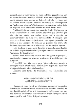 167
desperdiçando e experimentá-las num auditório pagante para ver
se ririam da mesma maneira efusiva? Achei minha oportunidade
numa pequena casa noturna de beira de estrada – e todos me
aclamaram ruidosamente. Desse dia em diante, fui uma explosão
de “melhora de categoria”. Toda vez que me apresento na televisão
ou no palco, todos começam a rir antes até de eu abrir a boca.
Phyllis atribui francamente sua ascensão desde “Piadas para os
ricos” ao dia em que olhou no espelho e resolveu que, uma vez que
não iria ser bonita, era melhor concentrar a atenção no
desenvolvimento de uma boa personalidade. A imagem que
aceitou, e depois criou e aperfeiçoou, está agora projetada nas
mentes e nos corações de milhares de pessoas cuja moral ela
levantou e iluminou com suas hilariantes caricaturas de si mesma.
Hoje, tendo-se tornado uma das mais engraçadas comediantes
do mundo, Phyllis Diller declara que segue conscienciosamente seu
“programa de visualização”.
Reserva uma hora todos os dias para “imaginar o que quer”,
verificando e separando diversas realizações à medida que vão
surgindo.
O que Diller tem feito com o que a Natureza lhe deu, somado a
avaliação de sua inventividade criativa, deve inspirá-lo a descobrir
suas possibilidades talvez ainda ocultas.
Descubra uma forma de transformar suas tendências em
trunfos.
A UTILIDADE DE NÃO SE LEVAR
A SÉRIO DEMASIADAMENTE
Quando se consegue rir de si mesmo, mesmo em momentos
adversos ou decepcionantes e desencantados, se está a caminho de
sair das dificuldades. Mas, se levarmos muito a sério, a nós e ao que
nos acontece tenderemos a endurecer-nos nessa situação e atrair
mais experiências infelizes de igual natureza.
 