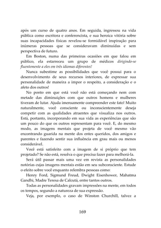 169
após um curso de quatro anos. Em seguida, ingressou na vida
pública como escritora e conferencista, e sua heroica vitória sobre
suas incapacidades físicas revelou-se formidável inspiração para
inúmeras pessoas que se consideravam diminuídas e sem
perspectiva de futuro.
Em Boston, numa das primeiras ocasiões em que falou em
público, ela estarreceu um grupo de médicos dirigindo-se
fluentemente a eles em três idiomas diferentes!
Nunca subestime as possibilidades que você possui para o
desenvolvimento de seus recursos interiores, de expressar sua
personalidade de maneira a impor o respeito, a consideração e o
afeto dos outros!
No ponto em que está você não está começando nem com
metade das diminuições com que outros homens e mulheres
tiveram de lutar. Ajuda imensamente compreender este fato! Muito
naturalmente, você consciente ou inconscientemente deseja
competir com as qualidades atraentes que visualiza nos outros.
Está, portanto, incorporando em sua vida as experiências que são
um pouco do que os outros representam para você. E, do mesmo
modo, as imagens mentais que projeta de você mesmo vão
encontrando guarida na mente dos entes queridos, dos amigos e
parentes e fazendo sentir sua influência em grau mais ou menos
considerável.
Você está satisfeito com a imagem de si próprio que tem
projetado? Se não está, resolva o que precisa fazer para melhorá-la.
Será útil passar mais uma vez em revista as personalidades
notórias cujas imagens mentais estão em seu subconsciente. Estude
o efeito sobre você enquanto relembra pessoas como:
Henry Ford, Sigmund Freud, Dwight Eisenhower, Mahatma
Gandhi, Madre Teresa de Calcutá, entre tantos outros.
Todas as personalidades gravam impressões na mente, em todos
os tempos, segundo a natureza de sua expressão.
Veja, por exemplo, o caso de Winston Churchill, talvez a
 