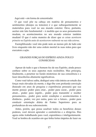 17
Aqui está – em forma de concentrado:
O que você põe na cabeça em matéria de pensamentos e
sentimentos (desejos ou temores) é o que subsequentemente se
materializa para você no seu mundo exterior. Deve, portanto,
aceitar este fato fundamental – à medida que os seus pensamentos
mudam, os acontecimentos no seu mundo exterior também
mudam! O que é outra maneira de dizer que as coisas acontecem
primeiro no Espírito antes de acontecerem realmente na sua vida externa.
Exemplificando: você não pode nem ao menos pôr de lado este
livro enquanto não der uma ordem mental às suas mãos para que
executem a ação.
GRANDES FORÇAS DO ESPÍRITO AINDA POUCO
CONHECIDAS
Apesar de tudo o que o homem fez de seu Espírito, ainda pouco
conhece sobre os seus aspectos mais recônditos. Mas principia,
finalmente, a penetrar no fundo misterioso de sua consciência e a
fazer descobertas altamente significativas.
Como você talvez saiba, dediquei uma vida inteira ao estudo das
forças mais elevadas da mente, e digo-lhe com profunda convicção
(baseado em anos de pesquisa e experiências pessoais) que sua
mente possui: poder para criar... poder para curar... poder para
atrair... poder para repelir... poder para transmitir e receber
pensamentos... poder para sentir condições e acontecimentos à
distância... poder, vez por outra, para ver o futuro... poder para
conduzir orientação diária de Fontes Superiores para as
profundezas do seu subconsciente.
Antes, porém, que possa usufruir todos os benefícios desses
poderes, você deverá aprender a controlá-los e a dirigi-los. Eles
agora estão trabalhando para você, espontânea e inteligentemente.
Você se lembra de ocasiões em que tinha fortes ímpetos de fazer ou
 