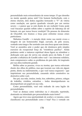 170
personalidade mais extraordinária de nosso tempo. O que desenha
na mente quando pensa nele? Um homem bochechudo, com o
eterno charuto, dois dedos erguidos formando o “V” de vitória
como saudação, um queixo quadrado vincado por um sorriso
severo – e parece que se está diante de um rochedo! Como pode
você fracassar quando reflete sobre o espírito de liderança de tal
homem, em que nunca houve rendição? De pessoas da dimensão
de Churchill, nós tiramos a força para enfrentar nossas crises
particulares.
Mahatma Gandhi – à menção deste nome sua mente evoca a
imagem de um homenzinho frágil, curvado, de pele escura,
vestindo uma tanga e lhe sorrindo com uma boca quase sem dentes.
Você se assombra ante o poder que ele dominava pelo simples
exercício da excepcional força da “resistência pacífica”. Ainda
podemos sentir a natureza espiritual dessa figura ao relembrar a
dedicação com que ele serviu seu amado povo da Índia. E você
percebe a influência de Gandhi sobre você – seu interesse solidário,
mais compreensivo sobre os problemas do país dele, foi inspirado
por sua alma realmente grande.
Reflita sobre as pessoas, vivas ou mortas, que nunca estiveram
diante dos olhos do público, mas que tocaram sua vida em algum
ponto, direta ou indiretamente, e que você nunca esquecerá – que
imprimiram sua personalidade, causando efeito construtivo ou
destrutivo sobre você.
Seu pai, sua mãe, irmãos, irmãs, tios, sobrinhos, primos, colegas
de trabalho, vizinhos, estranhos – todos desempenharam ou
desempenham um papel em sua vida.
Como personalidade, você está rodeado de uma legião de
personalidades.
Você se destaca como indivíduo ou é ofuscado, reprimido,
dominado ou intimidado por personalidades mais fortes?
Agora que teve essa oportunidade de avaliar a si mesmo, como
classificaria sua personalidade como é hoje? Fica à vontade em
 