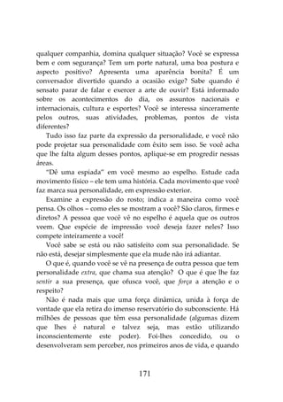 171
qualquer companhia, domina qualquer situação? Você se expressa
bem e com segurança? Tem um porte natural, uma boa postura e
aspecto positivo? Apresenta uma aparência bonita? É um
conversador divertido quando a ocasião exige? Sabe quando é
sensato parar de falar e exercer a arte de ouvir? Está informado
sobre os acontecimentos do dia, os assuntos nacionais e
internacionais, cultura e esportes? Você se interessa sinceramente
pelos outros, suas atividades, problemas, pontos de vista
diferentes?
Tudo isso faz parte da expressão da personalidade, e você não
pode projetar sua personalidade com êxito sem isso. Se você acha
que lhe falta algum desses pontos, aplique-se em progredir nessas
áreas.
“Dê uma espiada” em você mesmo ao espelho. Estude cada
movimento físico – ele tem uma história. Cada movimento que você
faz marca sua personalidade, em expressão exterior.
Examine a expressão do rosto; indica a maneira como você
pensa. Os olhos – como eles se mostram a você? São claros, firmes e
diretos? A pessoa que você vê no espelho é aquela que os outros
veem. Que espécie de impressão você deseja fazer neles? Isso
compete inteiramente a você!
Você sabe se está ou não satisfeito com sua personalidade. Se
não está, desejar simplesmente que ela mude não irá adiantar.
O que é, quando você se vê na presença de outra pessoa que tem
personalidade extra, que chama sua atenção? O que é que lhe faz
sentir a sua presença, que ofusca você, que força a atenção e o
respeito?
Não é nada mais que uma força dinâmica, unida à força de
vontade que ela retira do imenso reservatório do subconsciente. Há
milhões de pessoas que têm essa personalidade (algumas dizem
que lhes é natural e talvez seja, mas estão utilizando
inconscientemente este poder). Foi-lhes concedido, ou o
desenvolveram sem perceber, nos primeiros anos de vida, e quando
 