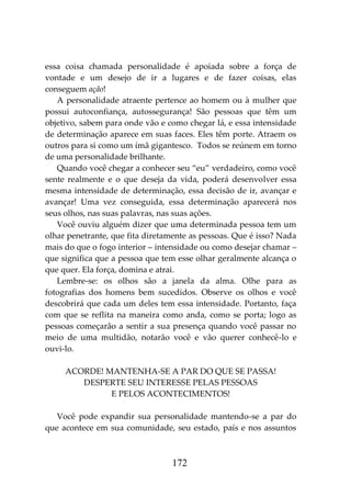 172
essa coisa chamada personalidade é apoiada sobre a força de
vontade e um desejo de ir a lugares e de fazer coisas, elas
conseguem ação!
A personalidade atraente pertence ao homem ou à mulher que
possui autoconfiança, autossegurança! São pessoas que têm um
objetivo, sabem para onde vão e como chegar lá, e essa intensidade
de determinação aparece em suas faces. Eles têm porte. Atraem os
outros para si como um ímã gigantesco. Todos se reúnem em torno
de uma personalidade brilhante.
Quando você chegar a conhecer seu “eu” verdadeiro, como você
sente realmente e o que deseja da vida, poderá desenvolver essa
mesma intensidade de determinação, essa decisão de ir, avançar e
avançar! Uma vez conseguida, essa determinação aparecerá nos
seus olhos, nas suas palavras, nas suas ações.
Você ouviu alguém dizer que uma determinada pessoa tem um
olhar penetrante, que fita diretamente as pessoas. Que é isso? Nada
mais do que o fogo interior – intensidade ou como desejar chamar –
que significa que a pessoa que tem esse olhar geralmente alcança o
que quer. Ela força, domina e atrai.
Lembre-se: os olhos são a janela da alma. Olhe para as
fotografias dos homens bem sucedidos. Observe os olhos e você
descobrirá que cada um deles tem essa intensidade. Portanto, faça
com que se reflita na maneira como anda, como se porta; logo as
pessoas começarão a sentir a sua presença quando você passar no
meio de uma multidão, notarão você e vão querer conhecê-lo e
ouvi-lo.
ACORDE! MANTENHA-SE A PAR DO QUE SE PASSA!
DESPERTE SEU INTERESSE PELAS PESSOAS
E PELOS ACONTECIMENTOS!
Você pode expandir sua personalidade mantendo-se a par do
que acontece em sua comunidade, seu estado, país e nos assuntos
 