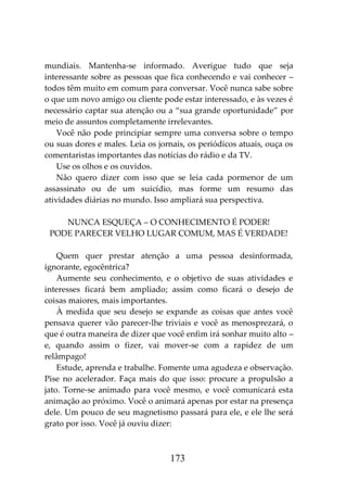 173
mundiais. Mantenha-se informado. Averigue tudo que seja
interessante sobre as pessoas que fica conhecendo e vai conhecer –
todos têm muito em comum para conversar. Você nunca sabe sobre
o que um novo amigo ou cliente pode estar interessado, e às vezes é
necessário captar sua atenção ou a “sua grande oportunidade” por
meio de assuntos completamente irrelevantes.
Você não pode principiar sempre uma conversa sobre o tempo
ou suas dores e males. Leia os jornais, os periódicos atuais, ouça os
comentaristas importantes das notícias do rádio e da TV.
Use os olhos e os ouvidos.
Não quero dizer com isso que se leia cada pormenor de um
assassinato ou de um suicídio, mas forme um resumo das
atividades diárias no mundo. Isso ampliará sua perspectiva.
NUNCA ESQUEÇA – O CONHECIMENTO É PODER!
PODE PARECER VELHO LUGAR COMUM, MAS É VERDADE!
Quem quer prestar atenção a uma pessoa desinformada,
ignorante, egocêntrica?
Aumente seu conhecimento, e o objetivo de suas atividades e
interesses ficará bem ampliado; assim como ficará o desejo de
coisas maiores, mais importantes.
À medida que seu desejo se expande as coisas que antes você
pensava querer vão parecer-lhe triviais e você as menosprezará, o
que é outra maneira de dizer que você enfim irá sonhar muito alto –
e, quando assim o fizer, vai mover-se com a rapidez de um
relâmpago!
Estude, aprenda e trabalhe. Fomente uma agudeza e observação.
Pise no acelerador. Faça mais do que isso: procure a propulsão a
jato. Torne-se animado para você mesmo, e você comunicará esta
animação ao próximo. Você o animará apenas por estar na presença
dele. Um pouco de seu magnetismo passará para ele, e ele lhe será
grato por isso. Você já ouviu dizer:
 