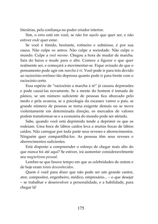 175
literárias, pela confiança no poder criador interior.
Sim, o erro está em você, se não for aquilo que quer ser, e não
estiver onde quer estar.
Se você é tímido, hesitante, rotineiro e submisso, é por sua
causa. Não culpe os astros. Não culpe a sociedade. Não culpe o
mundo. Culpe a você mesmo. Chegou a hora de mudar de marcha.
Saia do baixo e mude para o alto. Comece a figurar o que quer
realmente ser, e começará a movimentar-se. Fique avisado de que o
pensamento pode agir em marcha à ré. Você pode ir para trás devido
ao raciocínio errôneo tão depressa quanto pode ir para frente com o
raciocínio certo.
Essa espécie de “raciocínio a marcha à ré” já causou depressões
e pode causá-las novamente. Se a mente do homem é tomada de
pânico, se um número suficiente de pessoas fica obcecado pelo
medo e pela avareza, se a psicologia da escassez varrer o país, se
grande número de pessoas se torna exigente demais ou se move
violentamente em determinada direção, os mercados de valores
podem transformar-se e a economia do mundo pode ser afetada.
Sabe, quando você está deprimido tende a deprimir os que os
rodeiam. Uma boca de lábios caídos leva a muitas bocas de lábios
caídos. Não carregue por toda parte seus reveses e aborrecimentos.
Ninguém quer compartilhá-los. As pessoas têm seus reveses e
aborrecimentos suficientes.
Está disposto a compreender o esforço de chegar mais alto do
que nunca foi até aqui? Se estiver, irá aumentar consideravelmente
seu magnetismo pessoal.
Lembre-se que houve tempo em que as celebridades de ontem e
de hoje eram totais desconhecidos.
Quem é você para dizer que não pode ser um grande cantor,
ator, compositor, engenheiro, médico, empresário... – o que desejar
– se trabalhar e desenvolver a personalidade, e a habilidade, para
chegar lá!
 