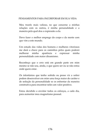 176
PENSAMENTOS PARA INCORPORAR EM SUA VIDA
Meu trunfo mais valioso, no que concerne a minhas
relações com os outros, é minha personalidade e a
maneira pela qual dou a expressão a ela.
Devo fazer o melhor emprego do corpo e da mente com
que vim a este mundo.
Um estudo das vidas dos homens e mulheres vitoriosos
me dará a chave para os caminhos pelos quais poderei
melhorar minha aparência e expressar minha
personalidade com maior dinamismo.
Reconheço que o erro está em grande parte em mim
mesmo se não sou, ainda, o que quero ser ou se não estou
onde quero estar.
Os infortúnios que tenho sofrido ou posso vir a sofrer
podem desenvolver em mim uma força maior de caráter e
de sedução da personalidade se os enfrentar da maneira
construtiva para encontrar neles um valor positivo.
Estou decidido a envidar todos os esforços, a cada dia,
para aumentar meu magnetismo pessoal.
 