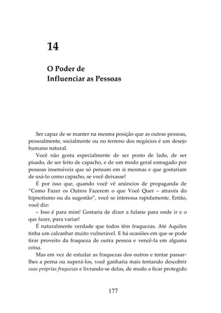 177
14
O Poder de
Influenciar as Pessoas
Ser capaz de se manter na mesma posição que as outras pessoas,
pessoalmente, socialmente ou no terreno dos negócios é um desejo
humano natural.
Você não gosta especialmente de ser posto de lado, de ser
pisado, de ser feito de capacho, e de um modo geral esmagado por
pessoas insensíveis que só pensam em si mesmas e que gostariam
de usá-lo como capacho, se você deixasse!
É por isso que, quando você vê anúncios de propaganda de
“Como Fazer os Outros Fazerem o que Você Quer – através do
hipnotismo ou da sugestão”, você se interessa rapidamente. Então,
você diz:
– Isso é para mim! Gostaria de dizer a fulano para onde ir e o
que fazer, para variar!
É naturalmente verdade que todos têm fraquezas. Até Aquiles
tinha um calcanhar muito vulnerável. E há ocasiões em que se pode
tirar proveito da fraqueza de outra pessoa e vencê-la em alguma
coisa.
Mas em vez de estudar as fraquezas dos outros e tentar passar-
lhes a perna ou superá-los, você ganharia mais tentando descobrir
suas próprias fraquezas e livrando-se delas, de modo a ficar protegido
 