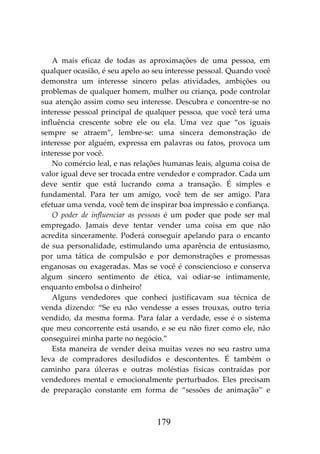 179
A mais eficaz de todas as aproximações de uma pessoa, em
qualquer ocasião, é seu apelo ao seu interesse pessoal. Quando você
demonstra um interesse sincero pelas atividades, ambições ou
problemas de qualquer homem, mulher ou criança, pode controlar
sua atenção assim como seu interesse. Descubra e concentre-se no
interesse pessoal principal de qualquer pessoa, que você terá uma
influência crescente sobre ele ou ela. Uma vez que “os iguais
sempre se atraem”, lembre-se: uma sincera demonstração de
interesse por alguém, expressa em palavras ou fatos, provoca um
interesse por você.
No comércio leal, e nas relações humanas leais, alguma coisa de
valor igual deve ser trocada entre vendedor e comprador. Cada um
deve sentir que está lucrando coma a transação. É simples e
fundamental. Para ter um amigo, você tem de ser amigo. Para
efetuar uma venda, você tem de inspirar boa impressão e confiança.
O poder de influenciar as pessoas é um poder que pode ser mal
empregado. Jamais deve tentar vender uma coisa em que não
acredita sinceramente. Poderá conseguir apelando para o encanto
de sua personalidade, estimulando uma aparência de entusiasmo,
por uma tática de compulsão e por demonstrações e promessas
enganosas ou exageradas. Mas se você é consciencioso e conserva
algum sincero sentimento de ética, vai odiar-se intimamente,
enquanto embolsa o dinheiro!
Alguns vendedores que conheci justificavam sua técnica de
venda dizendo: “Se eu não vendesse a esses trouxas, outro teria
vendido, da mesma forma. Para falar a verdade, esse é o sistema
que meu concorrente está usando, e se eu não fizer como ele, não
conseguirei minha parte no negócio.”
Esta maneira de vender deixa muitas vezes no seu rastro uma
leva de compradores desiludidos e descontentes. É também o
caminho para úlceras e outras moléstias físicas contraídas por
vendedores mental e emocionalmente perturbados. Eles precisam
de preparação constante em forma de “sessões de animação” e
 
