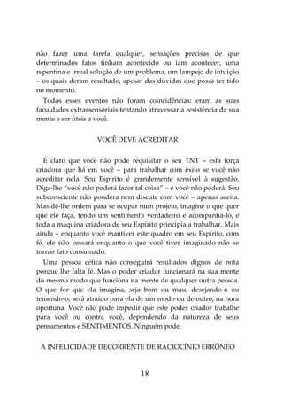 18
não fazer uma tarefa qualquer, sensações precisas de que
determinados fatos tinham acontecido ou iam acontecer, uma
repentina e irreal solução de um problema, um lampejo de intuição
– os quais deram resultado, apesar das dúvidas que possa ter tido
no momento.
Todos esses eventos não foram coincidências: eram as suas
faculdades extrassensoriais tentando atravessar a resistência da sua
mente e ser úteis a você.
VOCÊ DEVE ACREDITAR
É claro que você não pode requisitar o seu TNT – esta força
criadora que há em você – para trabalhar com êxito se você não
acreditar nela. Seu Espírito é grandemente sensível à sugestão.
Diga-lhe “você não poderá fazer tal coisa” – e você não poderá. Seu
subconsciente não pondera nem discute com você – apenas aceita.
Mas dê-lhe ordem para se ocupar num projeto, imagine o que quer
que ele faça, tendo um sentimento verdadeiro e acompanhá-lo, e
toda a máquina criadora de seu Espírito principia a trabalhar. Mais
ainda – enquanto você mantiver este quadro em seu Espírito, com
fé, ele não cessará enquanto o que você tiver imaginado não se
tornar fato consumado.
Uma pessoa cética não conseguirá resultados dignos de nota
porque lhe falta fé. Mas o poder criador funcionará na sua mente
do mesmo modo que funciona na mente de qualquer outra pessoa.
O que for que ela imagina, seja bom ou mau, desejando-o ou
temendo-o, será atraído para ela de um modo ou de outro, na hora
oportuna. Você não pode impedir que este poder criador trabalhe
para você ou contra você, dependendo da natureza de seus
pensamentos e SENTIMENTOS. Ninguém pode.
A INFELICIDADE DECORRENTE DE RACIOCÍNIO ERRÔNEO
 