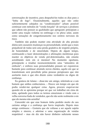 180
conversações de incentivo, para despachá-los todos os dias para a
“linha de fogo”. Ocasionalmente, aqueles que não estão
suficientemente calejados ou “condicionados” acham possível
continuar com métodos de “venda forçada” de serviços e produtos
que sabem não possuir as qualidades que apregoam: principiam a
sentir uma reação violenta no estômago e no plexo solar, assim
como sensações de congestionamento nos centros nervosos da
nuca.
Também não podem manter esta atividade de alta pressão
diária sem causarem mudanças na personalidade, sendo que a mais
prejudicial de todas será uma perda gradativa de respeito próprio,
de honestidade e de sinceridade. Depois de algum tempo,
continuando a fazer demonstrações e afirmações mentirosas para
manter os objetivos de venda pré-determinados, não estarão
acreditando nem em si mesmos! No momento oportuno,
principiarão a irradiar inconscientemente uma “atmosfera de
embuste”, e embora suas personalidades possam ser expansivas
bastante para continuar atraindo novos clientes, aquilo em que se
transformam será percebido pelas pessoas perspicazes que não
aceitarão mais o que eles dizem como verdadeiro ou digno de
confiança.
Eu gostava de fulano – disse-me um amigo, referindo-se a um
homem que ambos conhecíamos. – Houve um tempo em que ele
podia vender-me qualquer coisa. Agora, procuro esquivar-me
quando ele se aproxima porque sei que vai trabalhar em cima de
mim, apelando para todos os termos emocionais e vindo com a
velha conversa fiada de vendedor, que ele não sente realmente e em
que ele mesmo não acredita!
Concordei em que esse homem tinha perdido muito do seu
carisma antigo e a confiança que havia inspirado. Depois meu
amigo continuou: – Gostaria que ele voltasse a ser aquele sujeito
simples e sincero, e aderisse a uma organização de vendas
respeitável – mas ele diz não haver dinheiro suficiente nesses
 