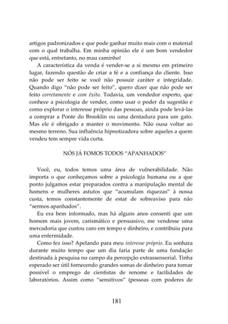 181
artigos padronizados e que pode ganhar muito mais com o material
com o qual trabalha. Em minha opinião ele é um bom vendedor
que está, entretanto, no mau caminho!
A característica da venda é vender-se a si mesmo em primeiro
lugar, fazendo questão de criar a fé e a confiança do cliente. Isso
não pode ser feito se você não possuir caráter e integridade.
Quando digo “não pode ser feito”, quero dizer que não pode ser
feito corretamente e com êxito. Todavia, um vendedor esperto, que
conhece a psicologia de vender, como usar o poder da sugestão e
como explorar o interesse próprio das pessoas, ainda pode levá-las
a comprar a Ponte do Brooklin ou uma dentadura para um gato.
Mas ele é obrigado a manter o movimento. Não ousa voltar ao
mesmo terreno. Sua influência hipnotizadora sobre aqueles a quem
vendeu tem sempre vida curta.
NÓS JÁ FOMOS TODOS “APANHADOS”
Você, eu, todos temos uma área de vulnerabilidade. Não
importa o que conheçamos sobre a psicologia humana ou a que
ponto julgamos estar preparados contra a manipulação mental de
homens e mulheres astutos que “acumulam riquezas” à nossa
custa, temos constantemente de estar de sobreaviso para não
“sermos apanhados”.
Eu era bem informado, mas há alguns anos consenti que um
homem mais jovem, carismático e persuasivo, me vendesse uma
mercadoria que custou caro em tempo e dinheiro, e contribuiu para
uma enfermidade.
Como fez isso? Apelando para meu interesse próprio. Eu sonhara
durante muito tempo que um dia faria parte de uma fundação
destinada à pesquisa no campo da percepção extrassensorial. Tinha
esperado ser útil fornecendo grandes somas de dinheiro para tornar
possível o emprego de cientistas de renome e facilidades de
laboratórios. Assim como “sensitivos” (pessoas com poderes de
 