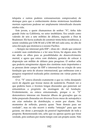 182
telepatia e outros poderes extrassensoriais comprovados) de
destaque para que o conhecimento destas misteriosas faculdades
mentais superiores pudesse ser amplamente intensificado durante
minha vida.
Este jovem, a quem chamaremos de senhor “X”, tinha tido
grande êxito na Califórnia, no setor imobiliário. Era cotado como
valendo de seis a sete milhões de dólares, segundo a Dun &
Bradstreet. Ele havia acabado de construir trinta belas residências, a
serem vendidas por US$ 50 mil a US$ 100 mil cada uma, no alto de
uma elevação que dominava o oceano Pacífico.
– Sempre me interessei pelo ESP – disse ele – desde que comecei
a assistir suas conferências e a ler seus livros, há alguns anos. Ele
me abriu os olhos para as possibilidades do desenvolvimento
mental, e agora que estou com dinheiro, gostaria de colocar à
disposição um milhão de dólares para pesquisas. O senhor acha
que poderia arregimentar alguns dos cientistas mais importantes e
as pessoas deste campo de ESP e interessá-los na criação de uma
fundação que seria de alcance internacional, que ombreasse com a
pesquisa respeitável realizada pelos cientistas em várias partes do
mundo?
O sr. “X” estava dizendo exatamente o que eu vinha desejando
ouvir de alguém que tivesse meios de sustentá-lo. Prometi ver o
que poderia fazer, e tivemos longas discussões que pareciam ser
entusiásticas a propósito da montagem de tal fundação.
Evidentemente, eu estava entusiasmado, porque o sr. “X”
demonstrava interesse em financiar álbuns de gravações que eu
tinha preparado (baseadas em diversos livros meus de autoajuda) e
em criar métodos de distribuição, e assim por diante. Nos
momentos de reflexão, parecia quase “bom demais para ser
verdade”, mas eu não recorri à minha “intuição” para que me
guiasse, me desse a percepção da possível legitimidade de toda a
proposta. Rememorando isto, acho que eu apenas queria que fosse
verdade, pois sonhara por muito tempo com um projeto assim. Não
 