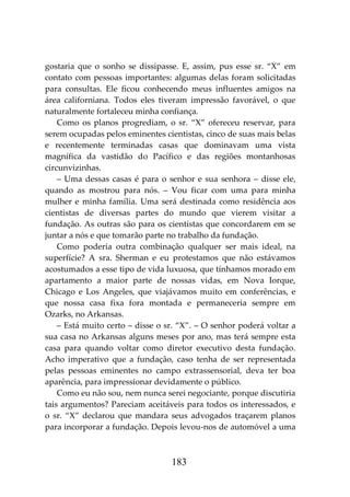 183
gostaria que o sonho se dissipasse. E, assim, pus esse sr. “X” em
contato com pessoas importantes: algumas delas foram solicitadas
para consultas. Ele ficou conhecendo meus influentes amigos na
área californiana. Todos eles tiveram impressão favorável, o que
naturalmente fortaleceu minha confiança.
Como os planos progrediam, o sr. “X” ofereceu reservar, para
serem ocupadas pelos eminentes cientistas, cinco de suas mais belas
e recentemente terminadas casas que dominavam uma vista
magnífica da vastidão do Pacífico e das regiões montanhosas
circunvizinhas.
– Uma dessas casas é para o senhor e sua senhora – disse ele,
quando as mostrou para nós. – Vou ficar com uma para minha
mulher e minha família. Uma será destinada como residência aos
cientistas de diversas partes do mundo que vierem visitar a
fundação. As outras são para os cientistas que concordarem em se
juntar a nós e que tomarão parte no trabalho da fundação.
Como poderia outra combinação qualquer ser mais ideal, na
superfície? A sra. Sherman e eu protestamos que não estávamos
acostumados a esse tipo de vida luxuosa, que tínhamos morado em
apartamento a maior parte de nossas vidas, em Nova Iorque,
Chicago e Los Angeles, que viajávamos muito em conferências, e
que nossa casa fixa fora montada e permaneceria sempre em
Ozarks, no Arkansas.
– Está muito certo – disse o sr. “X”. – O senhor poderá voltar a
sua casa no Arkansas alguns meses por ano, mas terá sempre esta
casa para quando voltar como diretor executivo desta fundação.
Acho imperativo que a fundação, caso tenha de ser representada
pelas pessoas eminentes no campo extrassensorial, deva ter boa
aparência, para impressionar devidamente o público.
Como eu não sou, nem nunca serei negociante, porque discutiria
tais argumentos? Pareciam aceitáveis para todos os interessados, e
o sr. “X” declarou que mandara seus advogados traçarem planos
para incorporar a fundação. Depois levou-nos de automóvel a uma
 